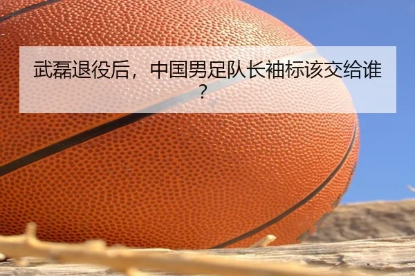 武磊退役后，中国男足队长袖标该交给谁？